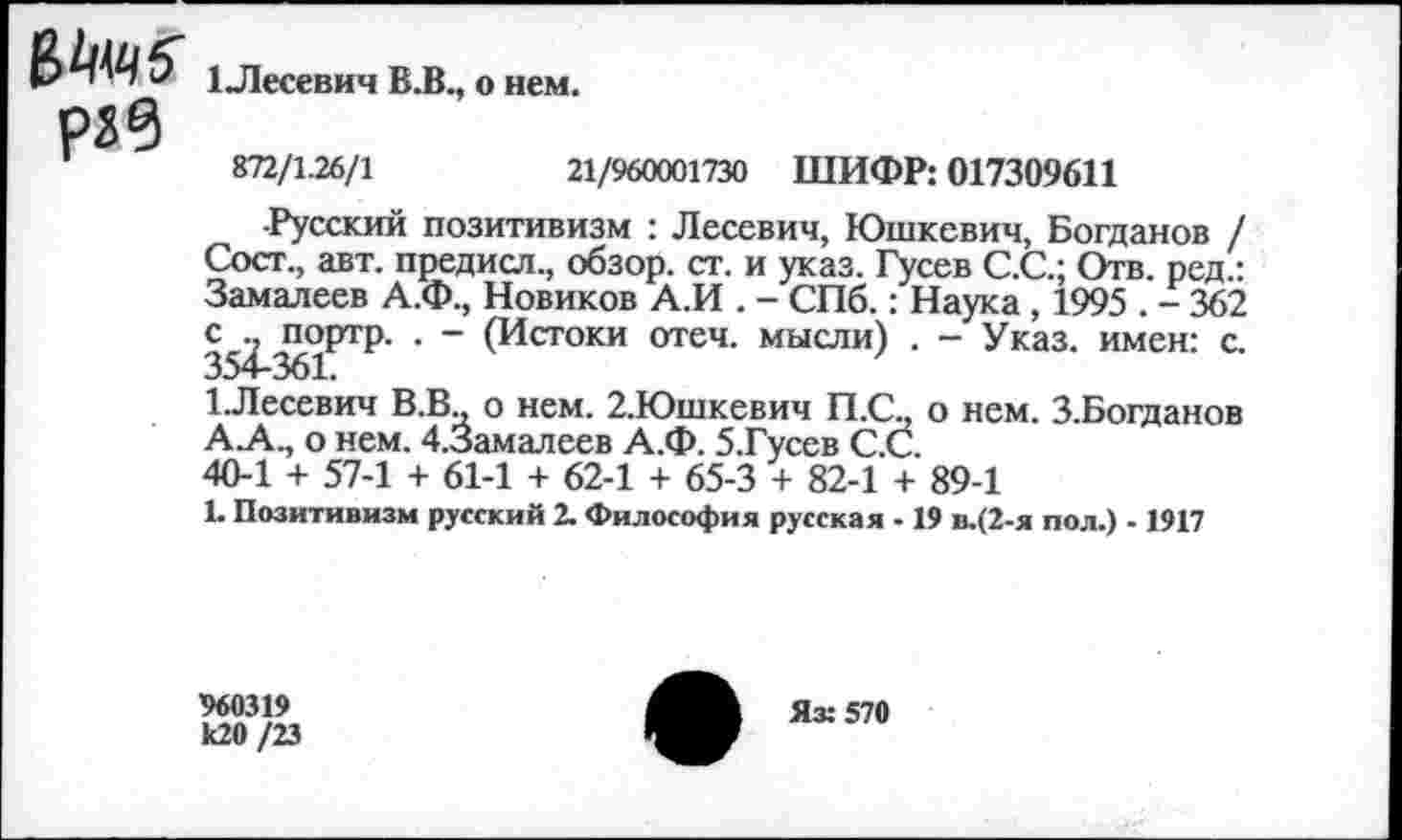 ﻿В1нч?
1_Лесевич В.В., о нем.
1	872/1.26/1
21/960001730 ШИФР: 017309611
-Русский позитивизм : Лесевич, Юшкевич, Богданов / Сост., авт. предисл., обзор, ст. и указ. Гусев С.С.; Отв. ред.: Замалеев А.Ф., Новиков А.И . - СПб.: Наука , 1995 . - 362 с^^ортр. . - (Истоки отеч. мысли) . - Указ, имен: с. 1.Лесевич В.В., о нем. 2.Юшкевич П.С., о нем. З.Богданов АЛ., о нем. 4.3амалеев А.Ф. 5.Гусев С.С.
40-1 + 57-1 + 61-1 + 62-1 + 65-3 + 82-1 + 89-1
Ь Позитивизм русский 2. Философия русская -19 в.(2-я пол.) -1917
960319 к20/23
Як 570